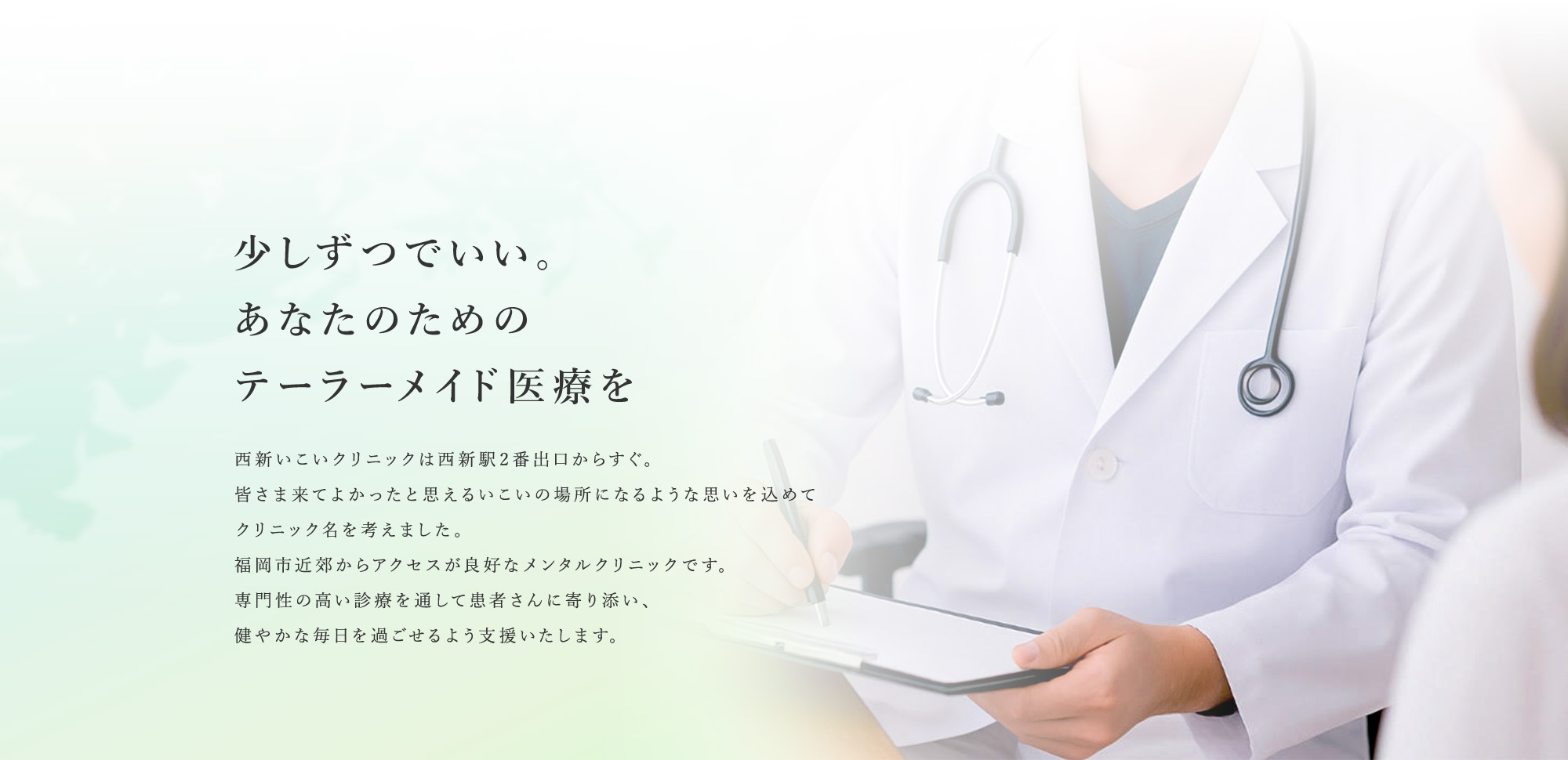 少しずつでいい。あなたのためのテーラーメイド医療を 西新いこいクリニックは西新駅2番出口からすぐ。皆さま来てよかったと思えるいこいの場所になるような思いを込めてクリニック名を考えました。福岡市近郊からアクセスが良好なメンタルクリニックです。専門性の高い診療を通して患者さんに寄り添い、健やかな毎日を過ごせるよう支援いたします。